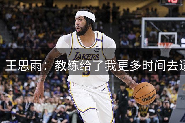 王思雨：教练给了我更多时间去适应比赛 击败捷克后我们更自信了