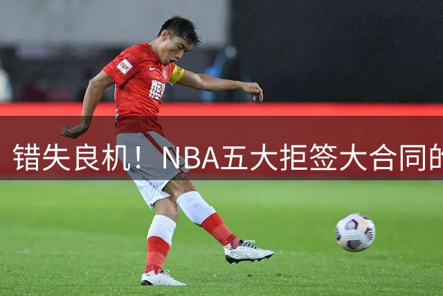 错失良机！NBA五大拒签大合同的失意球员